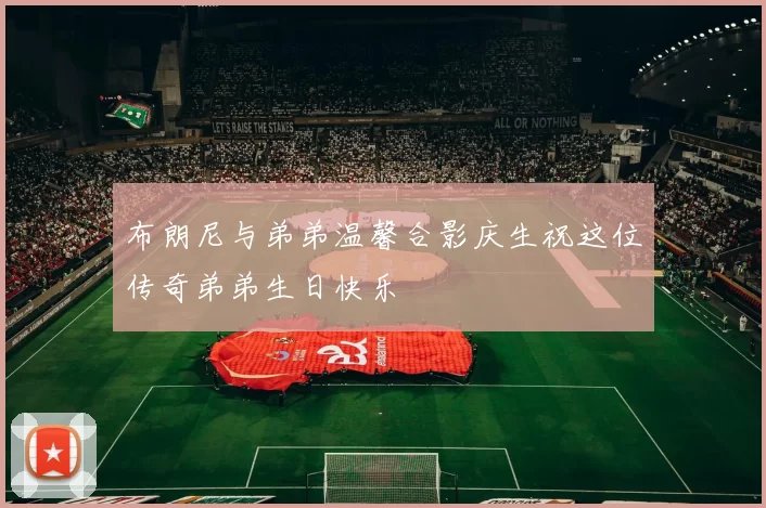 布朗尼与弟弟温馨合影庆生祝这位传奇弟弟生日快乐