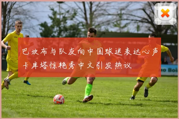 巴坎布与队友向中国球迷表达心声卡库塔惊艳秀中文引发热议