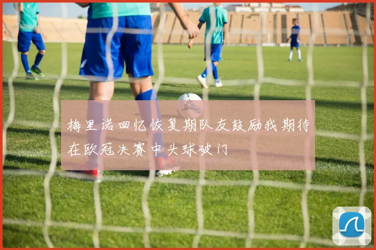 梅里诺回忆恢复期队友鼓励我期待在欧冠决赛中头球破门