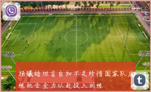杨曦皓坦言自知不足珍惜国家队历练机会全力以赴投入训练
