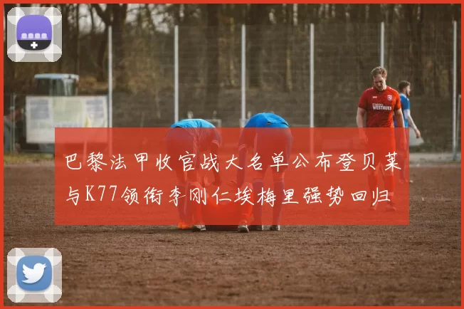 巴黎法甲收官战大名单公布登贝莱与K77领衔李刚仁埃梅里强势回归