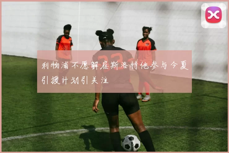 利物浦不愿解雇斯洛特他参与今夏引援计划引关注