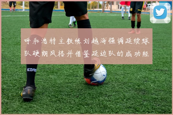 呼和浩特主教练刘越海强调延续球队硬朗风格并借鉴延边队的成功经验