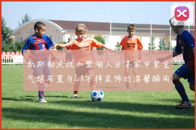 凯斯勒庆祝加盟湖人分享家中紫金气球布置与LA字样装饰的温馨瞬间