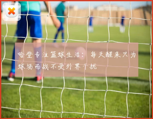 哈登专注篮球生活：每天醒来只为球场而战不受外界干扰
