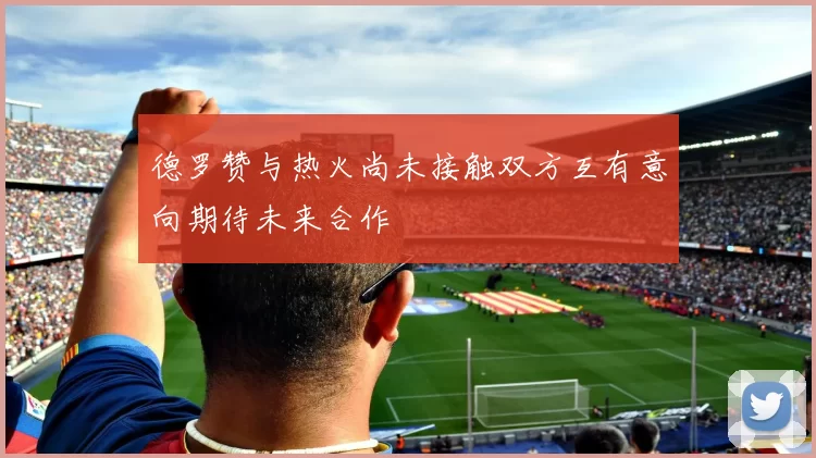 德罗赞与热火尚未接触双方互有意向期待未来合作