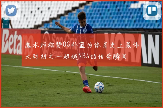 魔术师称赞OG补篮为体育史上最伟大时刻之一超越NBA的传奇瞬间