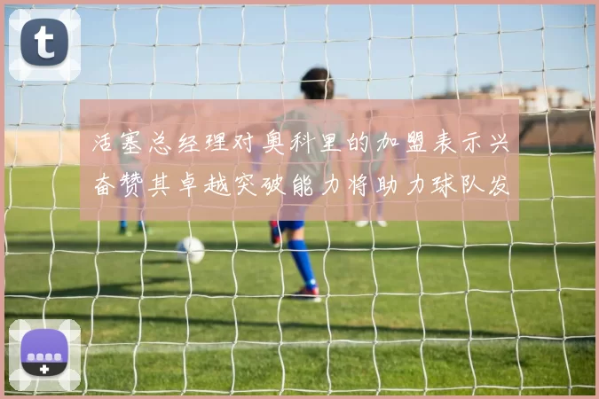 活塞总经理对奥科里的加盟表示兴奋赞其卓越突破能力将助力球队发展