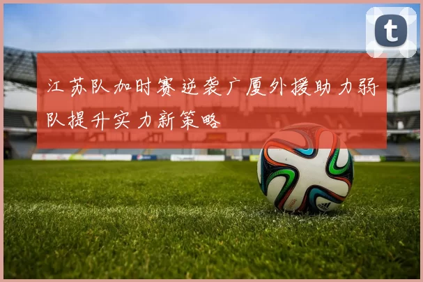 江苏队加时赛逆袭广厦外援助力弱队提升实力新策略
