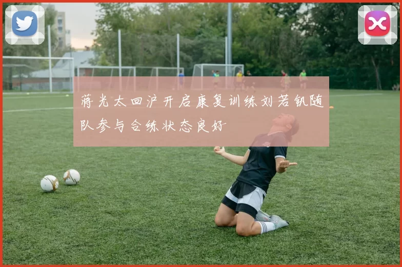 蒋光太回沪开启康复训练刘若钒随队参与合练状态良好