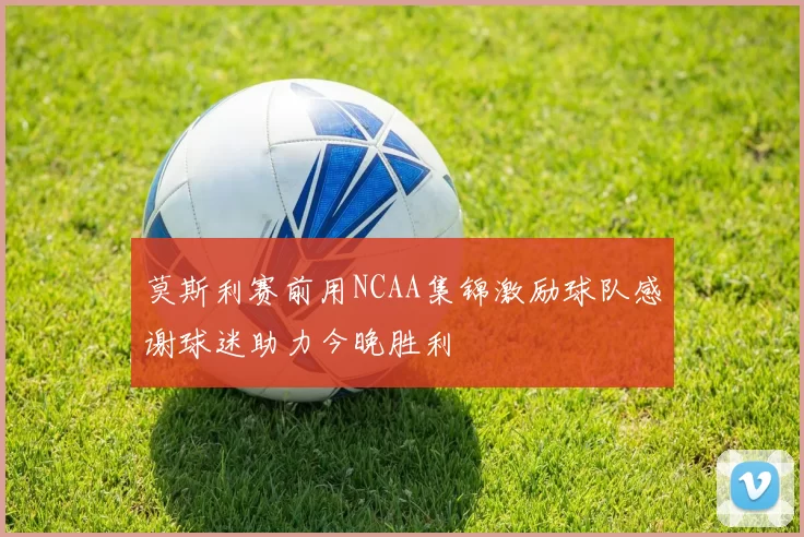 莫斯利赛前用NCAA集锦激励球队感谢球迷助力今晚胜利