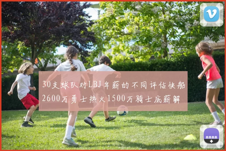 30支球队对LBJ年薪的不同评估快船2600万勇士热火1500万骑士底薪解析