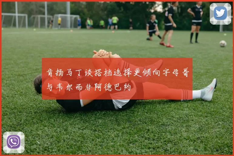 肯扬马丁谈搭档选择更倾向字母哥与韦尔而非阿德巴约