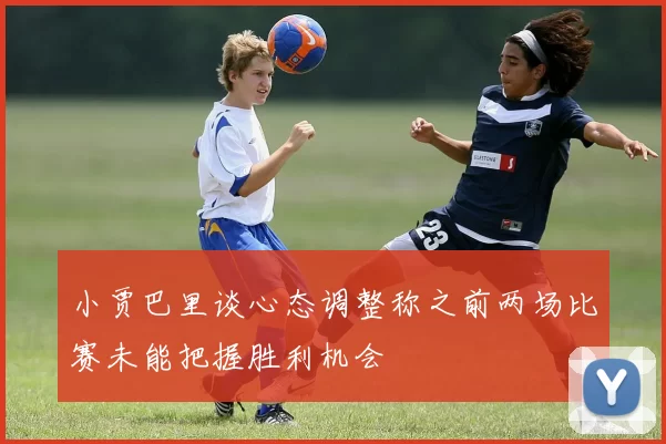 小贾巴里谈心态调整称之前两场比赛未能把握胜利机会
