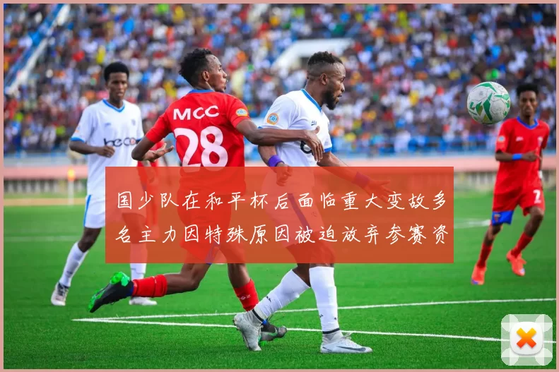 国少队在和平杯后面临重大变故多名主力因特殊原因被迫放弃参赛资格