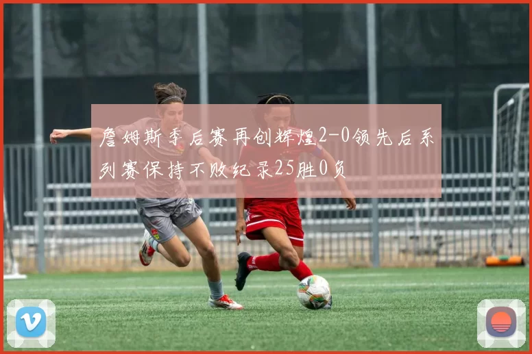 詹姆斯季后赛再创辉煌2-0领先后系列赛保持不败纪录25胜0负