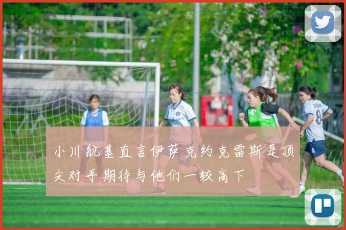 小川航基直言伊萨克约克雷斯是顶尖对手期待与他们一较高下