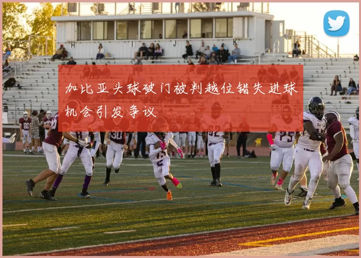 加比亚头球破门被判越位错失进球机会引发争议