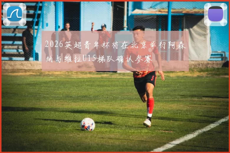 2026英超青年杯将在北京举行阿森纳与维拉U15梯队确认参赛