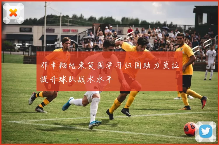 邓卓翔结束英国学习归国助力莫拉提升球队战术水平