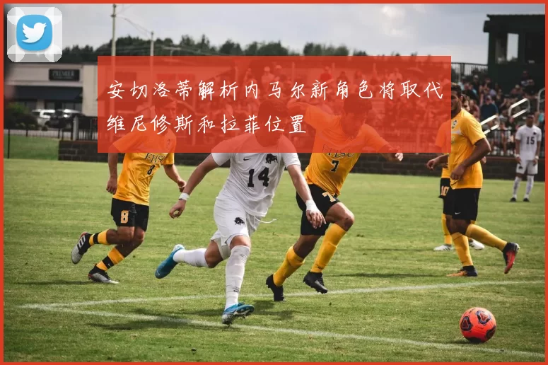 安切洛蒂解析内马尔新角色将取代维尼修斯和拉菲位置